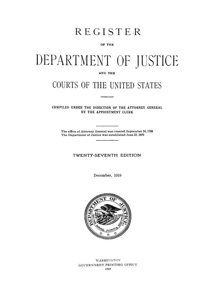 handle is hein.agopinions/rdjciate0027 and id is 1 raw text is: REGISTER
OF THE
DEPARTMENT OF JUSTICE
AND THE

COURTS OF THE UNITED STATES
COMPILED UNDER THE DIRECTION OF THE ATTORNEY GENERAL
BY THE APPOINTMENT CLERK
The office of Attorney General was created September 24, 1789
The Department of Justice was established June 22, 1870
TWENTY-SEVENTH EDITION
December, 1919

WASHINGTON
GOVERNMENT PRINTING OFFICE
1919


