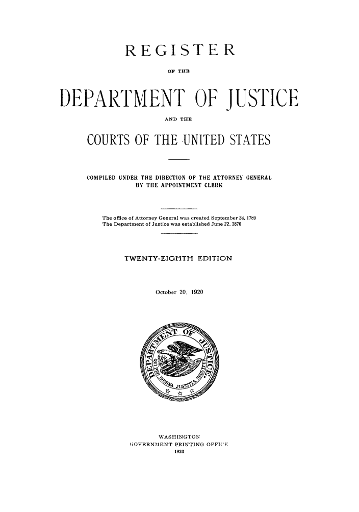 handle is hein.agopinions/rdjciate0028 and id is 1 raw text is: REGISTER
OF THE
DEPARTMENT OF JUSTICE
AND THE

COURTS OF THE -UNITED STATES
COMPILED UNDER THE DIRECTION OF THE ATTORNEY GENERAL
BY THE APPOINTMENT CLERK
The office of Attorney General was created September 24, 1789
The Department of Justice was established June 22. 1870
TWENTY-EIGHTH EDITION
October 20, 1920

WASHINGTON
GOVERNMENT PRINTING OFFI(CF
1920


