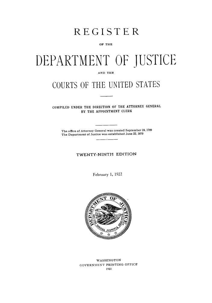handle is hein.agopinions/rdjciate0029 and id is 1 raw text is: REGISTER
OF THE
DEPARTMENT OF JUSTICE
AND THE

COURTS OF THE UNITED STATES
COMPILED UNDER THE DIRECTION OF THE ATTORNEY GENERAL
BY THE APPOINTMENT CLERK
The office of Attorney General was created September 24, 1789
The Department of Justice was established June 22. 1870
TWENTY-NINTH EDITION
February 1, 1922

WASHINGTON
GOVERNMENT PRINTING OFFICE
1922


