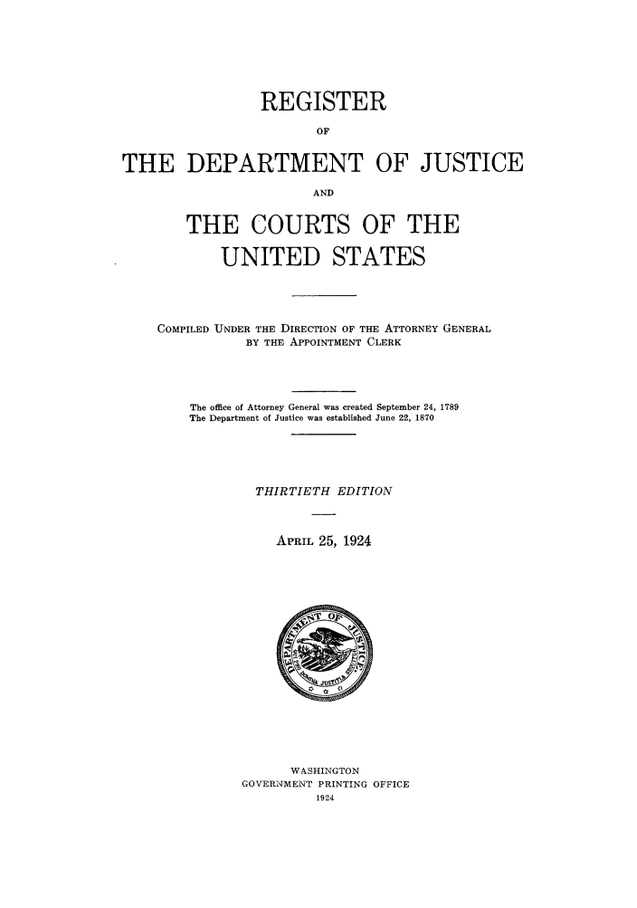 handle is hein.agopinions/rdjciate0030 and id is 1 raw text is: REGISTER
OF
THE DEPARTMENT OF JUSTICE
AND
THE COURTS OF THE
UNITED STATES
COMPILED UNDER THE DIRECTION OF THE ATTORNEY GENERAL
BY THE APPOINTMENT CLERK
The office of Attorney General was created September 24, 1789
The Department of Justice was established June 22, 1870
THIRTIETH EDITION
APRIL 25, 1924

WASHINGTON
GOVERNMENT PRINTING OFFICE
1924



