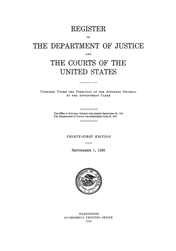 handle is hein.agopinions/rdjciate0031 and id is 1 raw text is: REGISTER
OF
THE DEPARTMENT OF JUSTICE
AND
THE COURTS OF THE
UNITED STATES
COMPILED UNDER THE DIRECTION OF THE ATTORNEY GENERAL
BY THE APPOINTMENT CLERK
The office of Attorney General was created September 24, J 789
The Department of Justice was established June 22, 1870
THIRTY-FIRST EDITION
SEPTEMBER 1, 1926

WASHINGTON
GOVERNMENT PRINTING OFFICE
1926


