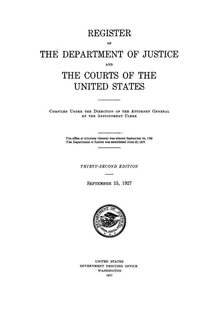handle is hein.agopinions/rdjciate0032 and id is 1 raw text is: REGISTER
OF
THE DEPARTMENT OF JUSTICE
AND
THE COURTS OF THE
UNITED STATES
COMPILED UNDER THE DIRECTION OF THE ATTORNEY GENERAL
BY THE APPOINTMENT CLERK
The office of Attorney General was created September 24, 1789
The Department of Justice was established June 22, 1870
THIRTY-SECOND EDITION
SEPTEMBER 15, 1927

UNITED STATES
GOVERNMENT PRINTING OFFICE
WASHINGTON
1927


