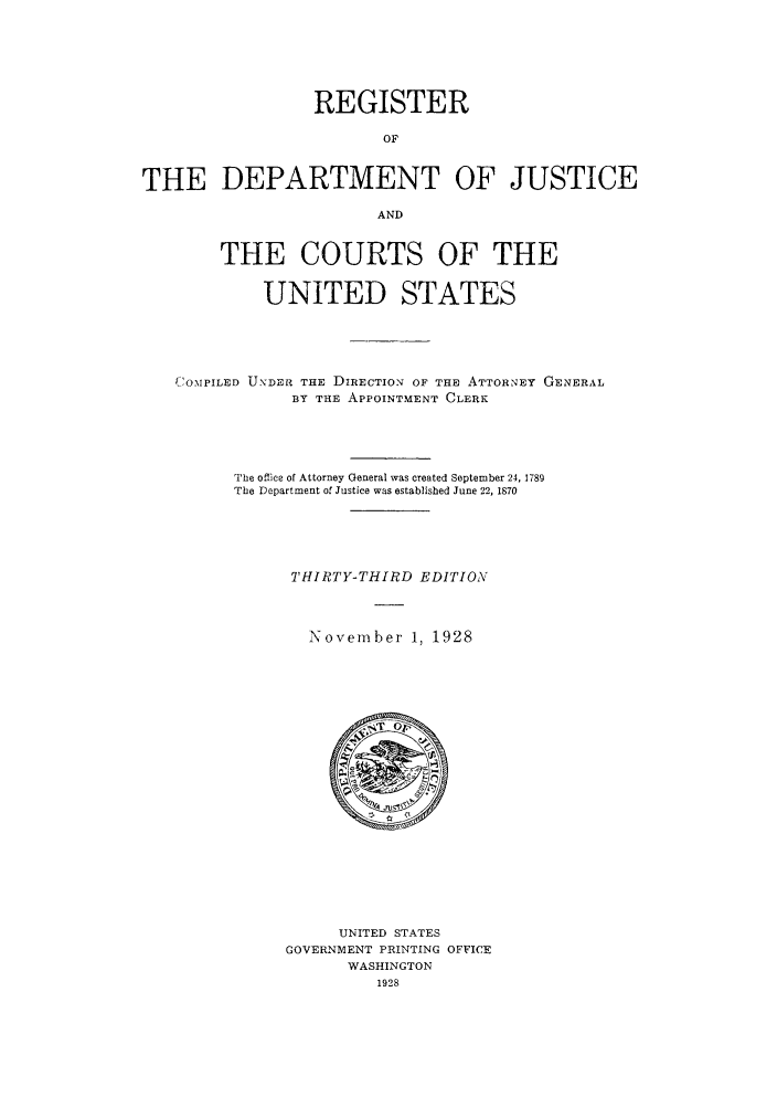 handle is hein.agopinions/rdjciate0033 and id is 1 raw text is: REGISTER
OF
THE DEPARTMENT OF JUSTICE
AND
THE COURTS OF THE
UNITED STATES
C'OMPILED UNDER THE DIRECTION OF THE ATTORNEY GENERAL
BY THE APPOINTMENT CLERK
The office of Attorney General was created September 24, 1789
The Department of Justice was established June 22, 1870
THIRTY-THIRD EDITION
November 1, 1928

UNITED STATES
GOVERNMENT PRINTING OFFICE
WASHINGTON
1928



