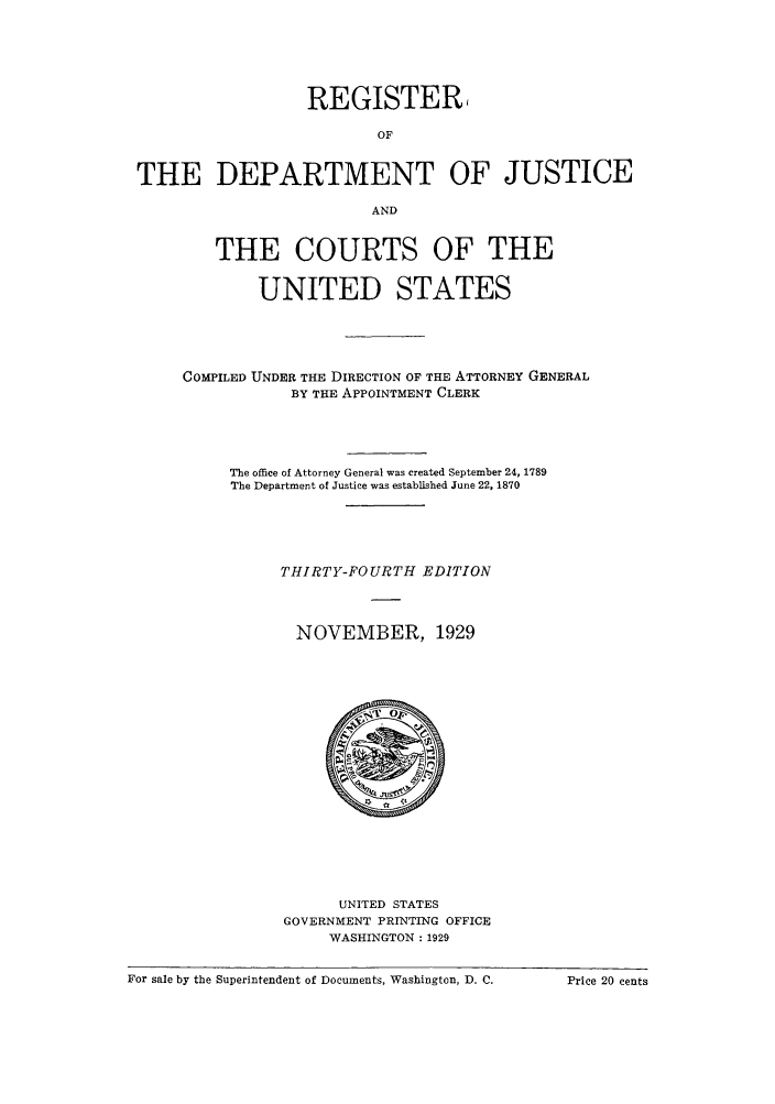 handle is hein.agopinions/rdjciate0034 and id is 1 raw text is: REGISTER,
OF
THE DEPARTMENT OF JUSTICE
AND
THE COURTS OF THE
UNITED STATES
COMPILED UNDER THE DIRECTION OF THE ATTORNEY GENERAL
BY THE APPOINTMENT CLERK
The office of Attorney General was created September 24, 1789
The Department of Justice was established June 22, 1870
THIRTY-FOURTH EDITION
NOVEMBER, 1929

UNITED STATES
GOVERNMENT PRINTING OFFICE
WASHINGTON: 1929

For sale by the Superintendent of Documents, Washington, D. C. Price 20 cents

For sale by the Superintendent of Documents, Washington, D. C.

Price 20 cents


