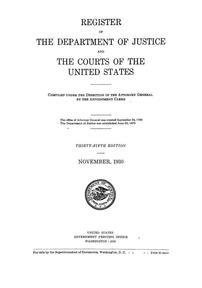 handle is hein.agopinions/rdjciate0035 and id is 1 raw text is: REGISTER
OF
THE' DEPARTMENT OF JUSTICE
AND
THE COURTS OF THE
UNITED STATES
COMPILED UNDER THE DIRECTION OF THE ATTORNEY GENERAL
BY THE APPOINTMENT CLERK
The office of Attorney General was created September 24, 1789
The Department of Justice was established June 22, 1870
THIRTY-FIFTH EDITION
NOVEMBER, 1930

UNITED STATES
GOVERNMENT PRINTING OFFICE
WASHINGTON: 1930

For sale by the Superintendent of Documents, Washington, D. C. -      P

--Price  20 cents


