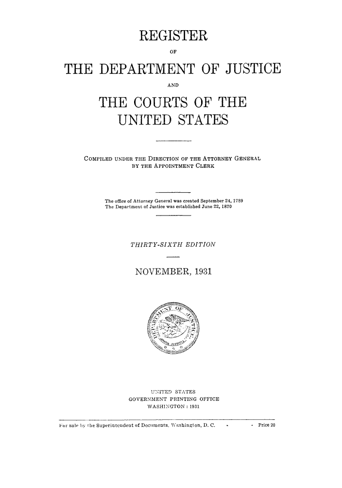 handle is hein.agopinions/rdjciate0036 and id is 1 raw text is: REGISTER
OF
THE DEPARTMENT OF JUSTICE
AND
THE COURTS OF THE
UNITED STATES
COMPILED UNDER THE DIRECTION OF THE ATTORNEY GENERAL
BY THE APPOINTMENT CLERK
The office of Attorney General was created September 24, 1789
The Department of Justice was established June 22, 1870
THIRTY-SIXTH EDITION
NOVEMBER, 1931

U-NITED STATES
GOVERNMENT PRINTING OFFICE
WASHINGTON : 1931

Fo r sale by the Superintendent of Documents. Washington, D. C.

. Price 20


