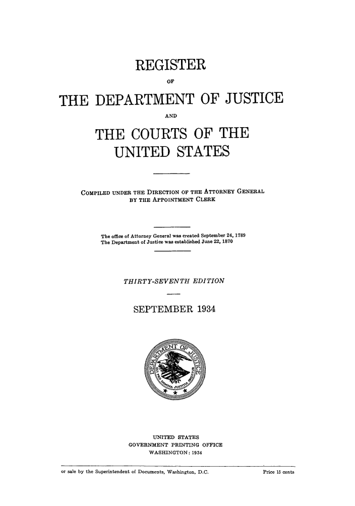 handle is hein.agopinions/rdjciate0037 and id is 1 raw text is: REGISTER
OF
THE DEPARTMENT OF JUSTICE
AND
THE COURTS OF THE
UNITED STATES
COMPILED UNDER THE DIRECTION OF THE ATTORNEY GENERAL
BY THE APPOINTMENT CLERK
The office of Attorney General was created September 24, 1789
The Department of Justice was established June 22, 1870
THIRTY-SEVENTH EDITION
SEPTEMBER 1934

UNITED STATES
GOVERNMENT PRINTING OFFICE
WASHINGTON: 1934

or sale by the Superintendent of Documents, Washington, D.C.

Price 15 cents


