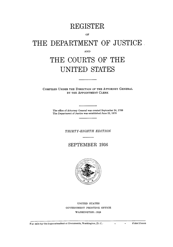 handle is hein.agopinions/rdjciate0038 and id is 1 raw text is: REGISTER
OF
THE DEPARTMENT OF JUSTICE
AND
THE COURTS OF THE
UNITED STATES
COMPILED UNDER THE DIRECTION OF THE ATTORNEY GENERAL
BY THE APPOINTMENT CLERK
The office of Attorney General was created September 24, 1789
The Department of Justice was established June 22, 1870
THIRTY-EIGHTH EDITION
SEPTEMBER 1936

UNITED STATES
GOVERNMENT PRINTING OFFICE
WASHINGTON: 1936

For sale by the Superintendent ci Documents, V~ ashington ,D.C.  -     -     k'ricellcexm

F or sale by the Superintendent oi Documents, Wvashington, D. C..

o             .Price 15cenz


