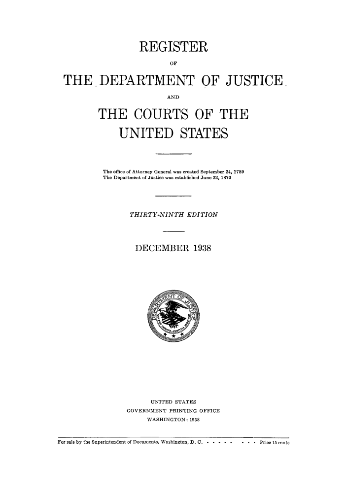 handle is hein.agopinions/rdjciate0039 and id is 1 raw text is: REGISTER
OF
THE DEPARTMENT OF JUSTICE.
AND
THE COURTS OF THE
UNITED STATES

The office of Attorney General was created September 24, 1789
The Department of Justice was established June 22, 1870
THIRTY-NINTH EDITION
DECEMBER 1938

UNITED STATES
GOVERNMENT PRINTING OFFICE
WASHINGTON: 1938

For sale by the Superintendent of Documents, Washington, D. C. - -........ ...Price 15 cents


