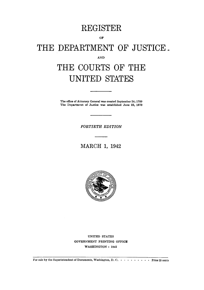 handle is hein.agopinions/rdjciate0040 and id is 1 raw text is: REGISTER
OF
THE DEPARTMENT OF JUSTICE..
AND

THE COURTS OF THE
UNITED STATES
The office of Attorney General was created September 24. 1789
The Department of Justice was established June 22, 1870
FORTIETH EDITION
MARCH 1, 1942

UNITED STATES
GOVERNMENT PRINTING OFFICE
WASHINGTON : 1942

For sale by the Superintendent of Documents, Washington, D. C.- ....... . .Price 25 cents



