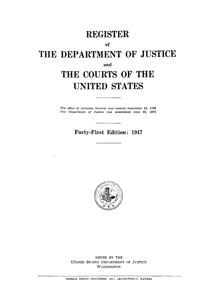 handle is hein.agopinions/rdjciate0041 and id is 1 raw text is: REGISTER
of
THE DEPARTMENT OF JUSTICE
and

THE COURTS OF THE
UNITED STATES
The office of Attorney General was created September 24, 1789
Te  Department of Justice  was  established  June  22, 1870
Forty-First Edition: 1947

ISSUED BY THE
UNITED STATES DEPARTMENT OF JUSTICE
WASHINGTON

FEDERAL PRISON INDUSTRIES, INC., LEAVENWORTH, KANSAS


