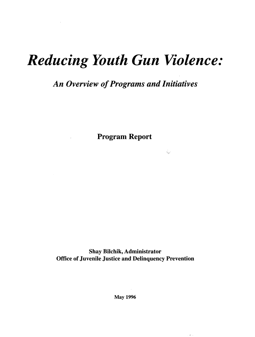 handle is hein.agopinions/rdythgn0001 and id is 1 raw text is: 







Reducing Youth Gun Violence:


       An Overview of Programs and Initiatives






                  Program Report















                Shay Bilchik, Administrator
       Office of Juvenile Justice and Delinquency Prevention


May 1996



