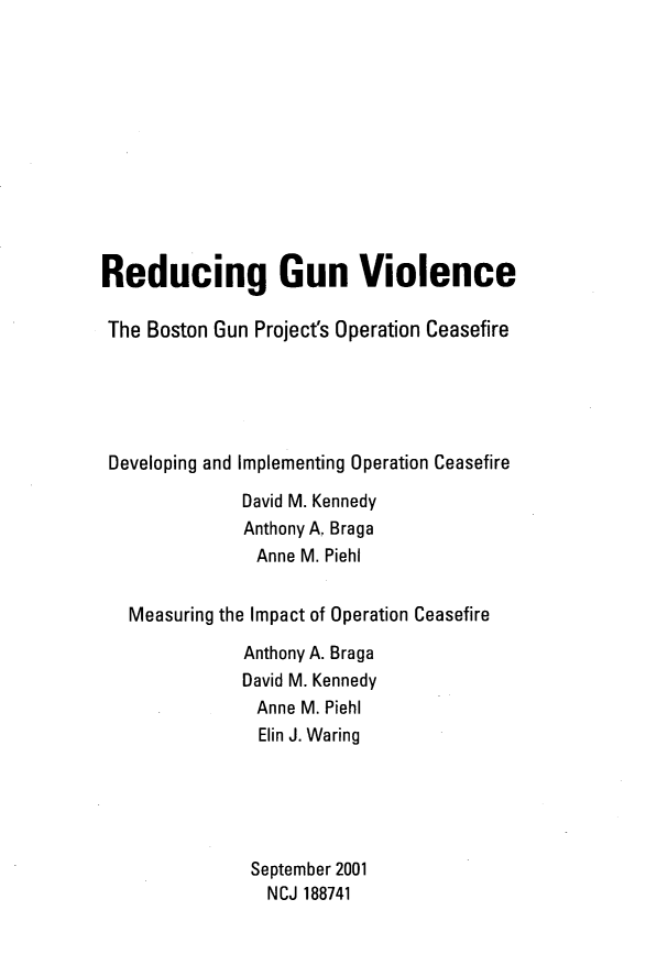 handle is hein.agopinions/regvbg0001 and id is 1 raw text is: 












Reducing Gun Violence

The Boston Gun Project's Operation Ceasefire





Developing and Implementing Operation Ceasefire

              David M. Kennedy
              Anthony A. Braga
                Anne M. Piehl


   Measuring the Impact of Operation Ceasefire

              Anthony A. Braga
              David M. Kennedy
                Anne M. Piehl
                Elin J. Waring





                September 2001
                NCJ 188741


