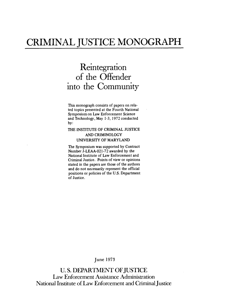 handle is hein.agopinions/reinoffn0001 and id is 1 raw text is: 








CRIMINAL JUSTICE MONOGRAPH




                       Reintegration

                     of the Offender

                 into the Community



                 This monograph consists of papers on rela-
                 ted topics presented at the Fourth National
                 Symposium on Law Enforcement Science
                 and Technology, May 1-3, 1972 conducted
                 by:
                 THE INSTITUTE OF CRIMINAL JUSTICE
                         AND CRIMINOLOGY
                     UNIVERSITY OF MARYLAND
                  The Symposium was supported by Contract
                  Number J-LEAA-021-72 awarded by the
                  National Institute of Law Enforcement and
                  Criminal Justice. Points of view or opinions
                  stated in the papers are those of the authors
                  and do not necessarily represent the official
                  positions or policies of the U.S. Department
                  of Justice.


















                             June 1973

              U. S. DEPARTMENT OFJUSTICE
           Law Enforcement Assistance Administration
    National Institute of Law Enforcement and Criminal Justice



