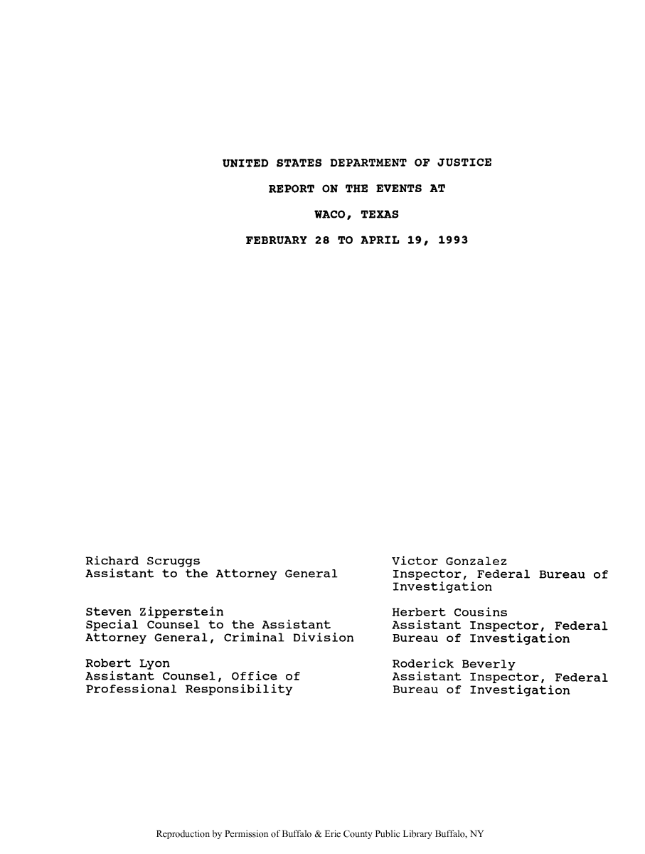 handle is hein.agopinions/repevwat0001 and id is 1 raw text is: UNITED STATES DEPARTMENT OF JUSTICE
REPORT ON THE EVENTS AT
WACO, TEXAS
FEBRUARY 28 TO APRIL 19, 1993

Richard Scruggs
Assistant to the Attorney General
Steven Zipperstein
Special Counsel to the Assistant
Attorney General, Criminal Division
Robert Lyon
Assistant Counsel, Office of
Professional Responsibility

Victor Gonzalez
Inspector, Federal Bureau of
Investigation
Herbert Cousins
Assistant Inspector, Federal
Bureau of Investigation
Roderick Beverly
Assistant Inspector, Federal
Bureau of Investigation

Reproduction by Permission of Buffalo & Erie County Public Library Buffalo, NY


