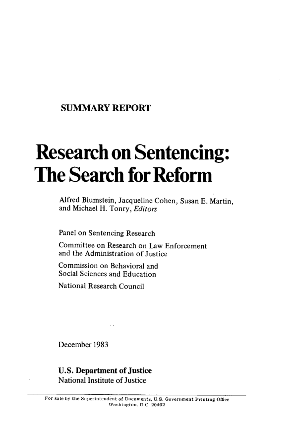 handle is hein.agopinions/ressent0001 and id is 1 raw text is: 











SUMMARY REPORT


Research on Sentencing:


The Search for Reform

      Alfred Blumstein, Jacqueline Cohen, Susan E. Martin,
      and Michael H. Tonry, Editors


      Panel on Sentencing Research
      Committee on Research on Law Enforcement
      and the Administration of Justice
      Commission on Behavioral and
      Social Sciences and Education
      National Research Council






      December 1983


      U.S. Department of Justice
      National Institute of Justice

   For sale by the Superintendent of Documents, U.S. Government Printing Office
                  Washington, D.C. 20402


