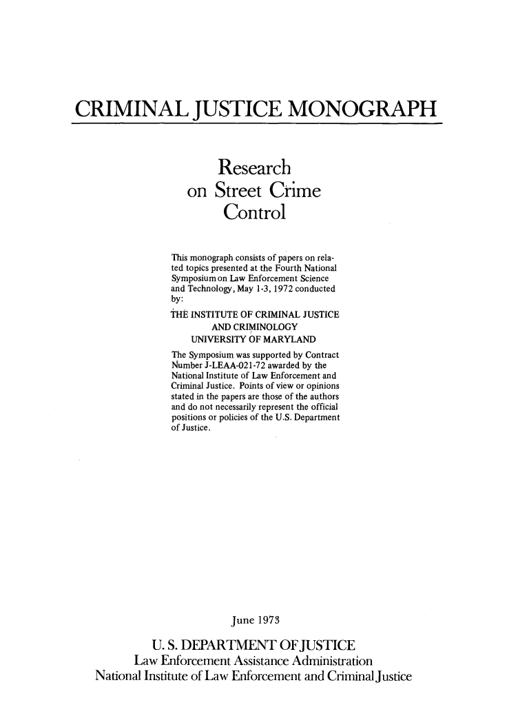 handle is hein.agopinions/resstrct0001 and id is 1 raw text is: 









CRIMINAL JUSTICE MONOGRAPH




                          Research

                     on   Street Crime

                           Control



                  This monograph consists of papers on rela-
                  ted topics presented at the Fourth National
                  Symposium on Law Enforcement Science
                  and Technology, May 1-3, 1972 conducted
                  by:
                  THE INSTITUTE OF CRIMINAL JUSTICE
                         AND CRIMINOLOGY
                     UNIVERSITY OF MARYLAND
                  The Symposium was supported by Contract
                  Number J-LEAA-021-72 awarded by the
                  National Institute of Law Enforcement and
                  Criminal Justice. Points of view or opinions
                  stated in the papers are those of the authors
                  and do not necessarily represent the official
                  positions or policies of the U.S. Department
                  of Justice.


















                             June 1973

              U. S. DEPARTMENT OFJUSTICE
           Law  Enforcement  Assistance Administration
    National Institute of Law Enforcement and Criminal justice


