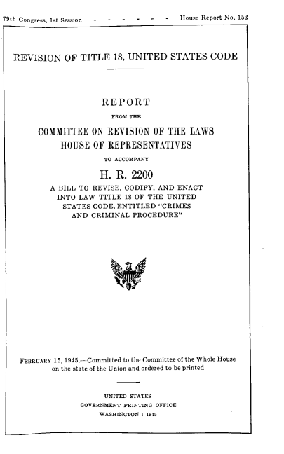 handle is hein.agopinions/revtus0001 and id is 1 raw text is: 

79th Congress, 1st Session  -  -  -  -  .-  -  House Report No. 152




  REVISION OF TITLE 18, UNITED STATES CODE





                      REPORT

                        FROM THE

        COMMITTEE   ON  REVISION  OF THE  LAWS

             HOUSE  OF  REPRESENTATIVES

                       TO ACCOMPANY

                       H. R. 2200
           A BILL TO REVISE, CODIFY, AND ENACT
           INTO  LAW  TITLE 18 OF THE UNITED
              STATES CODE, ENTITLED CRIMES
              AND   CRIMINAL PROCEDURE




















    FEBRUARY 15, 1945.-Committed to the Committee of the Whole House
           on the state of the Union and ordered to be printed


     UNITED STATES
GOVERNMENT PRINTING OFFICE
    WASHINGTON : 1945


