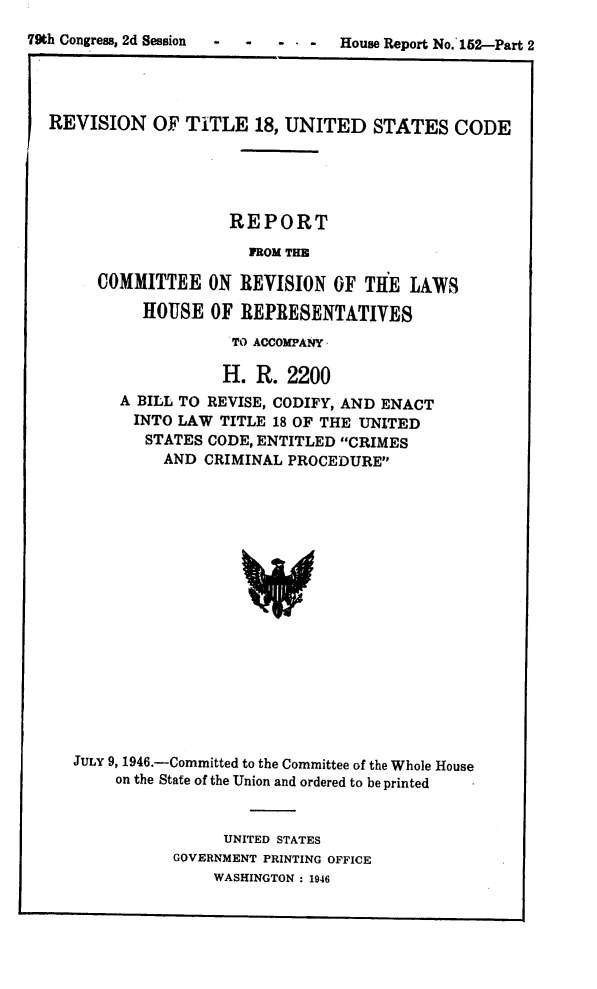 handle is hein.agopinions/revtus0002 and id is 1 raw text is: 

 -  -  - --   House Report No. 152-Part 2


REVISION   OF  TITLE  18, UNITED   STATES   CODE





                    REPORT

                      ROM THE

     COMMITTEE   ON  REVISION  OF THE  LAWS

          HOUSE   OF REPRESENTATIVES

                    TO ACCOMPANY

                    H. R. 2200
        A BILL TO REVISE, CODIFY, AND ENACT
        INTO  LAW  TITLE 18 OF THE UNITED
           STATES CODE, ENTITLED CRIMES
           AND   CRIMINAL PROCEDURE


















   JULY 9, 1946.-Committed to the Committee of the Whole House
       on the State of the Union and ordered to be printed



                   UNITED STATES
              GOVERNMENT PRINTING OFFICE
                  WASHINGTON : 1946


79th Congress, 2d Session


