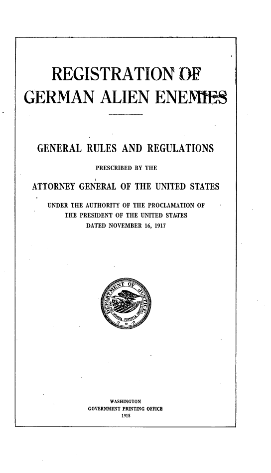 handle is hein.agopinions/rnogmanes0001 and id is 1 raw text is: 









     REGISTRATION DF


GERMAN ALIEN ENEWS






   GENERAL RULES AND REGULATIONS

              PRESCRIBED BY THE


  ATTORNEY GENERAL OF THE UNITED STATES

     UNDER THE AUTHORITY OF THE PROCLAMATION OF
        THE PRESIDENT OF THE UNITED STATES
            DATED NOVEMBER 16, 1917


    WASHINGTON
GOVERNMENT PRINTING OFFICE
       1918


