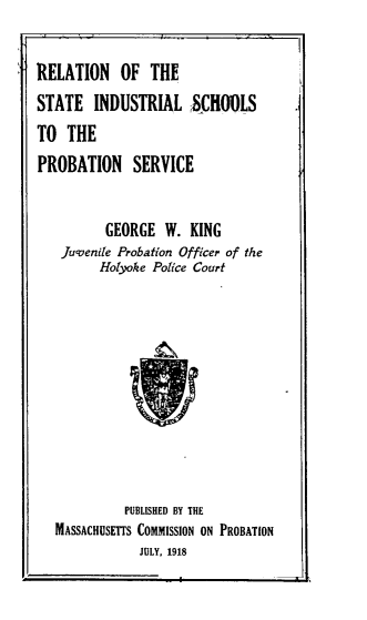 handle is hein.agopinions/rnostilss0001 and id is 1 raw text is: 


RELATION OF THE
STATE   INDUSTRIAL SCHOOLS
TO  THE
PROBATION SERVICE


          GEORGE  W.  KING
   Juvenile Probation Officer of the
         Holyoke Police Court











             PUBLISHED BY THE
   MASSACHUSETTS COMMISSION ON PROBATION
               JULY, 1918


