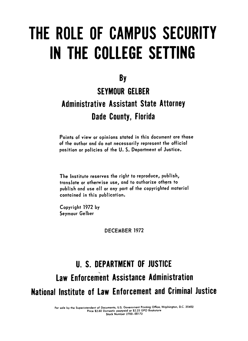 handle is hein.agopinions/rocamsclt0001 and id is 1 raw text is: 




THE ROLE OF CAMPUS SECURITY


        IN THE COLLEGE SETTING


                                  By

                         SEYMOUR GELBER

            Administrative Assistant State Attorney

                       Dade County, Florida


           Points of view or opinions stated in this document are those
           of the author and do not necessarily represent the official
           position or policies of the U. S.. Department of Justice.



           The Institute reserves the right to reproduce, publish,
           translate or otherwise use, and to authorize others to
           publish and use all or any part of the copyrighted material
           contained in this publication.

           Copyright 1972 by
           Seymour Gelber


                            DECEMBER 1972




                  U. S. DEPARTMENT OF JUSTICE

          Law Enforcement Assistance Administration

 National Institute of Law Enforcement and Criminal Justice

          For sale by the Superintendent of Documents, U.S. Government Printing Office, Washington, D.C. 20402
                      Price $2.60 Domestic postpaid or $2.25 GPO Bookstore
                             Stock Number 2700-00172


