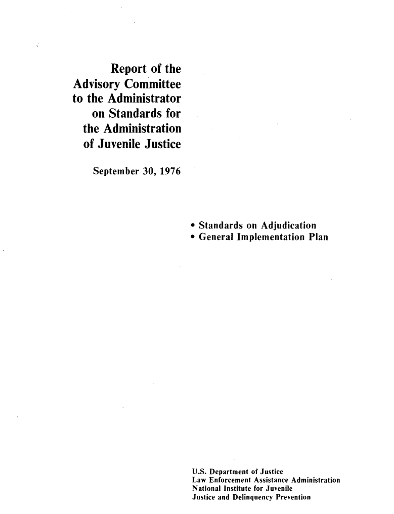 handle is hein.agopinions/rptadsry0001 and id is 1 raw text is: 




        Report of the
Advisory Committee
to the Administrator
    on Standards for
  the Administration
  of Juvenile Justice

     September 30, 1976


* Standards on Adjudication
* General Implementation Plan




















U.S. Department of Justice
Law Enforcement Assistance Administration
National Institute for Juvenile
Justice and Delinquency Prevention


