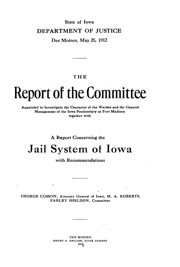 handle is hein.agopinions/rtceadigcr0001 and id is 1 raw text is: 



                   State of Iowa

         DEPARTMENT OF JUSTICE

              Des Moines, May 25, 1912







                      THE



Report of the Committee

   Appointed to Investigate the Character of the Warden and the General
        Management of the Iowa Penitentiary at Fort Madison
                    together with


           A Report Concerning the


   Jail System of Iowa

             with Recommendations







GEORGE COSSON, Attorney General of Iowa, M. A. ROBERTS,
           PARLEY SHELDON, Committee







                  DES MOINES:
            EMORY H. ENGLISH, STATE PRINTER
                     1911


