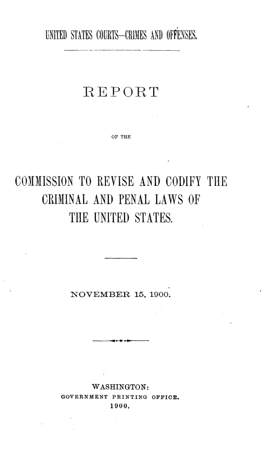 handle is hein.agopinions/rtcnrscycl0001 and id is 1 raw text is: 

      UNITED STATES COURTS-CRIMES AND OFFENSES,




             IREPORT



                  OF THE



COMMISSION TO REVISE AND CODIFY THE
     CRIMINAL AND PENAL LAWS OF
          THE UNITED STATES.


  NOVEMBER 15, 1900.







      WASHINGTON:
GOVERNMENT PRINTING OIFICE.
         1900.


