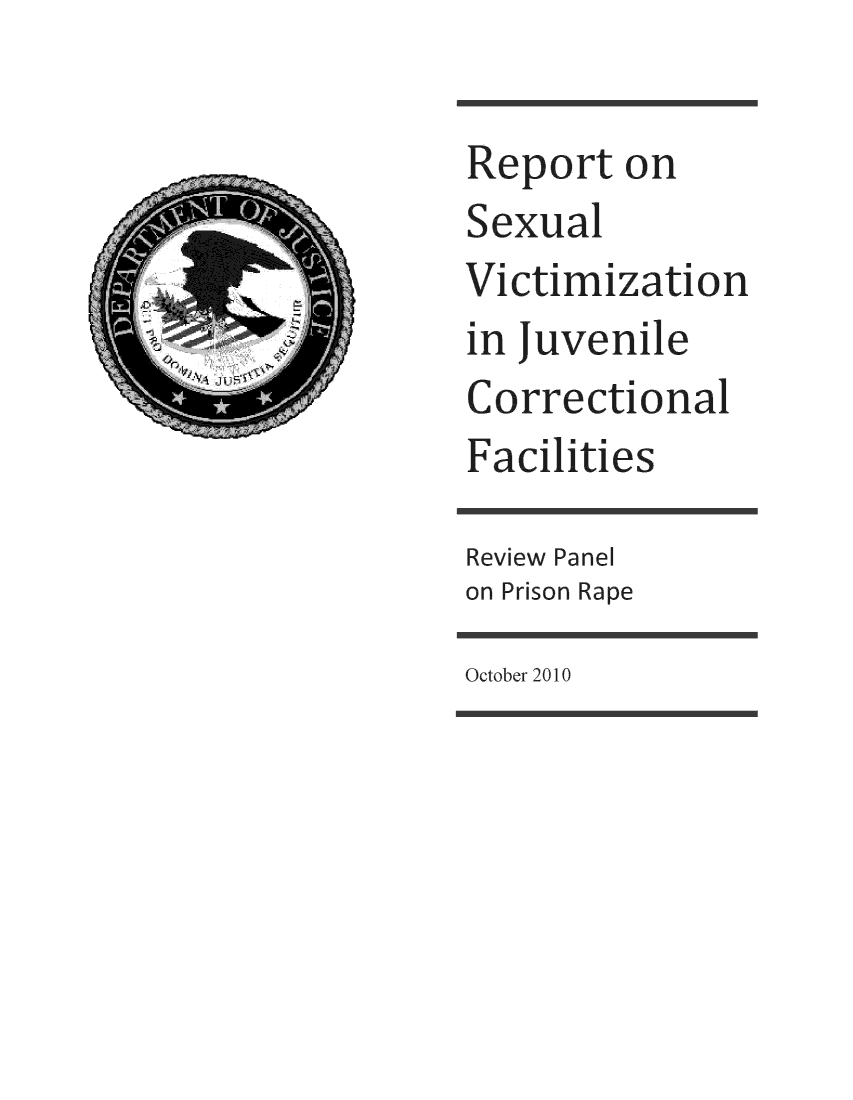 handle is hein.agopinions/rtslvnjlclfs0001 and id is 1 raw text is: 

Report   on
Sexual
Victimization
in juvenile
Correctional
Facilities

Review Panel
on Prison Rape


October 2010


