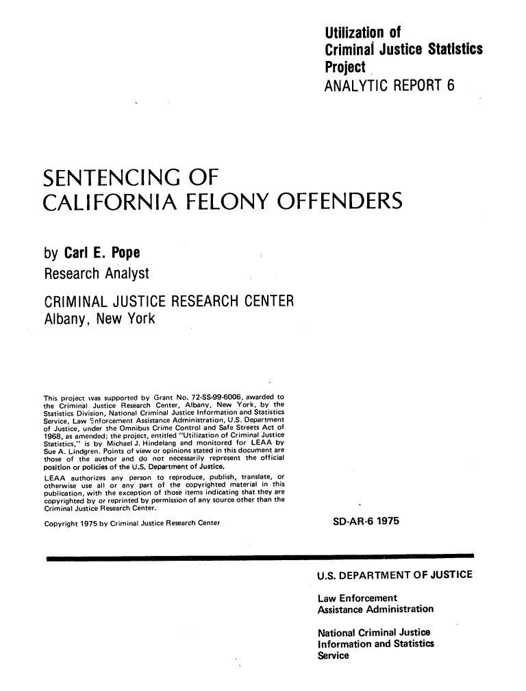 handle is hein.agopinions/scfocep0001 and id is 1 raw text is: Utilization of
Criminal Justice Statistics
Project
ANALYTIC REPORT 6
SENTENCING OF
CALIFORNIA FELONY OFFENDERS
by Carl E. Pope
Research Analyst
CRIMINAL JUSTICE RESEARCH CENTER
Albany, New York
This project was supported by Grant No. 72-SS-99-6006, awarded to
the Criminal Justice Research Center, Albany, New York, by the
Statistics Division, National Criminal Justice Information and Statistics
Service, Law Enforcement Assistance Administration, U.S. Department
of Justice, under the Omnibus Crime Control and Safe Streets Act of
1968, as amended; the project, entitled Utilization of Criminal Justice
Statistics, is by Michael J. Hindelang and monitored for LEAA by
Sue A. Lindgren. Points of view or opinions stated in this document are
those of the author and do not necessarily represent the official
position or policies of the U.S. Department of Justice.
LEAA authorizes any person to reproduce, publish, translate, or
otherwise use all or any part of the copyrighted material in this
publication, with the exception of those items indicating that they are
copyrighted by or reprinted by permission of any source other than the
Criminal Justice Research Center.
Copyright 1975 by Criminal Justice Research Center                       SD-AR-6 1975
U.S. DEPARTMENT OF JUSTICE
Law Enforcement
Assistance Administration
National Criminal Justice
Information and Statistics
Service



