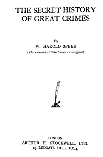 handle is hein.agopinions/scthgrtc0001 and id is 1 raw text is: THE SECRET HISTORY
OF GREAT CRIMES
By
W. HAROLD SPEER
(The Famous British Crime Investigator)
LONDON
ARTHUR H. STOCKWELL, LTD.
29 LUDGATE HILL, E.C. 4.


