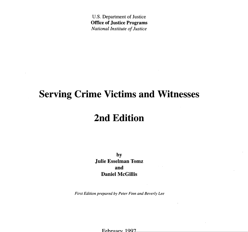 handle is hein.agopinions/sevcrme0001 and id is 1 raw text is: 

                         U.S. Department  of Justice
                         Office of Justice Programs
                         National Institute of Justice












Serving Crime Victims and Witnesses



                          2nd Edition






                                    by
                          Julie Esselman   Tomz
                                    and
                             Daniel  McGillis


                 First Edition prepared by Peter Finn and Beverly Lee






                              February   1997


Issues and Practices in CriminalJustice is a publication series of the National Institute of Justice.
Each report presents the program options and management issues in a topic area, based on a
review of research and evaluation findings, operational experience, and expert opinion on the
subject. The intent is to provide information to make informed choices in planning, implementing,
and improving programs and practice in criminal justice.


