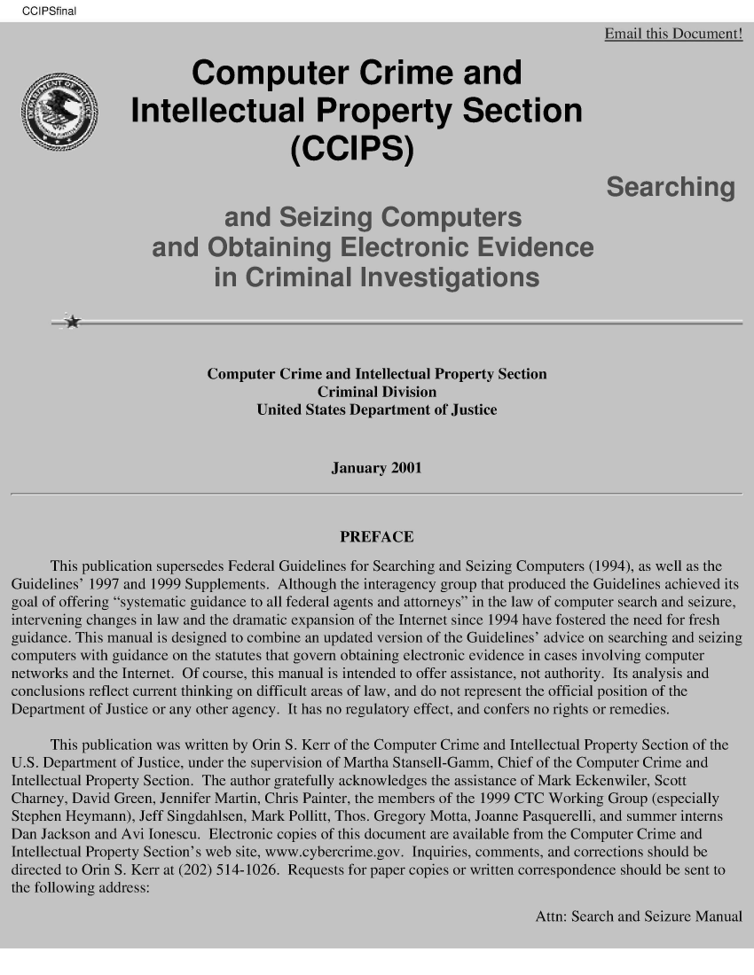 handle is hein.agopinions/sgsgcsot0001 and id is 1 raw text is:   CCIPSfinal
                                                                               Email this Document!


                        Computer Crime and

                Intellectual Property Section

                                      (CCIPS)

                                                                                Searching

                             and Seizing Computers

                   and Obtaining Electronic Evidence

                           in  Criminal Investigations





                           Computer Crime and Intellectual Property Section
                                         Criminal Division
                                 United States Department of Justice


                                           January 2001



                                           PREFACE

     This publication supersedes Federal Guidelines for Searching and Seizing Computers (1994), as well as the
Guidelines' 1997 and 1999 Supplements. Although the interagency group that produced the Guidelines achieved its
goal of offering systematic guidance to all federal agents and attorneys in the law of computer search and seizure,
intervening changes in law and the dramatic expansion of the Internet since 1994 have fostered the need for fresh
guidance. This manual is designed to combine an updated version of the Guidelines' advice on searching and seizing
computers with guidance on the statutes that govern obtaining electronic evidence in cases involving computer
networks and the Internet. Of course, this manual is intended to offer assistance, not authority. Its analysis and
conclusions reflect current thinking on difficult areas of law, and do not represent the official position of the
Department of Justice or any other agency. It has no regulatory effect, and confers no rights or remedies.

     This publication was written by Orin S. Kerr of the Computer Crime and Intellectual Property Section of the
U.S. Department of Justice, under the supervision of Martha Stansell-Gamm, Chief of the Computer Crime and
Intellectual Property Section. The author gratefully acknowledges the assistance of Mark Eckenwiler, Scott
Charney, David Green, Jennifer Martin, Chris Painter, the members of the 1999 CTC Working Group (especially
Stephen Heymann), Jeff Singdahlsen, Mark Pollitt, Thos. Gregory Motta, Joanne Pasquerelli, and summer interns
Dan Jackson and Avi lonescu. Electronic copies of this document are available from the Computer Crime and
Intellectual Property Section's web site, www.cybercrime.gov. Inquiries, comments, and corrections should be
directed to Orin S. Kerr at (202) 514-1026. Requests for paper copies or written correspondence should be sent to
the following address:


Attn: Search and Seizure Manual


