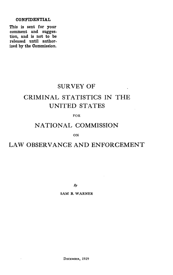 handle is hein.agopinions/srvcsus0001 and id is 1 raw text is: 


  CONFIDENTIAL
This is sent for your
comment and sugges-
tion, and is not to be
released until author-
ized by the Commission.







               SURVEY OF

     CRIMINAL STATISTICS IN      THE

             UNITED STATES

                    FOR

        NATIONAL COMMISSION

                    ON

LAW OBSERVANCE AND ENFORCEMENT







                    By

                SAM B. WARNER


DECEMBER, 1929


