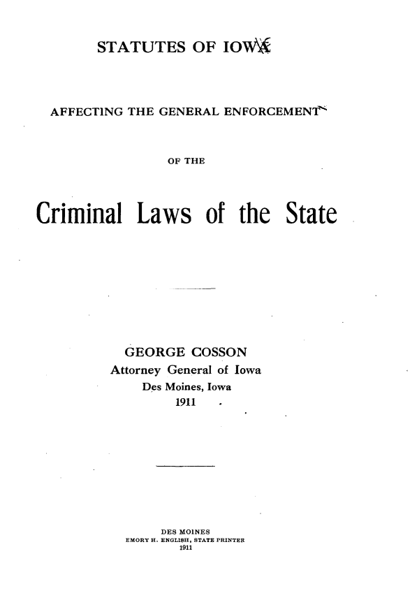 handle is hein.agopinions/ssiaaggl0001 and id is 1 raw text is: 


        STATUTES OF IOW\A




  AFFECTING THE GENERAL ENFORCEMENT'



                 OF THE




Criminal Laws of the State


  GEORGE COSSON
Attorney General of Iowa
    Des Moines, Iowa
         1911


     DES MOINES
EMORY H. ENGLISH, STATE PRINTER
       1911


