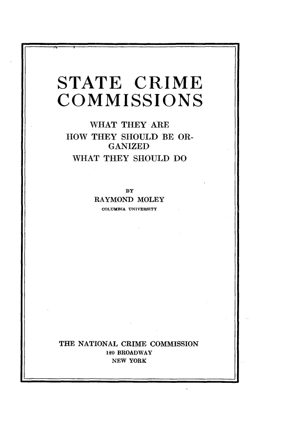 handle is hein.agopinions/stcmcn0001 and id is 1 raw text is: 








STATE CRIME

COMMISSIONS

     WHAT THEY ARE
 HOW THEY SHOULD BE OR-
        GANIZED
  WHAT THEY SHOULD DO


           BY
      RAYMOND MOLEY
      COLUMBIA UNIVERSITY















THE NATIONAL CRIME COMMISSION
        1O BROADWAY
        NEW YORK


