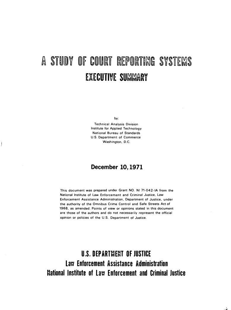 handle is hein.agopinions/stdrpsys0001 and id is 1 raw text is: 















STUDY OF COURT REPORTS SYSTEMS



                 EXECUTIVE SUMMARY









                               by:
                     Technical Analysis Division
                     Institute for Applied Technology
                     National Bureau of Standards
                     U.S. Department of Commerce
                         Washington, D.C.


                     December 10,1971





      This document was prepared under Grant NO. NI 71-042-IA from the
      National Institute of Law Enforcement and Criminal Justice, Law
      Enforcement Assistance Administration, Department of Justice, under
      the authority of the Omnibus Crime Control and Safe Streets Act of
      1968, as amended. Points of view or opinions stated in this document
      are those of the authors and do not necessarily represent the official
      opinion or policies of the U.S. Department of Justice.









                 U.S. DEPARTMENT OF JUSTICE

         Law   Enforcement   Assistance Administration

National  Institute of  Law   Enforcement and Criminal Justice


*A


