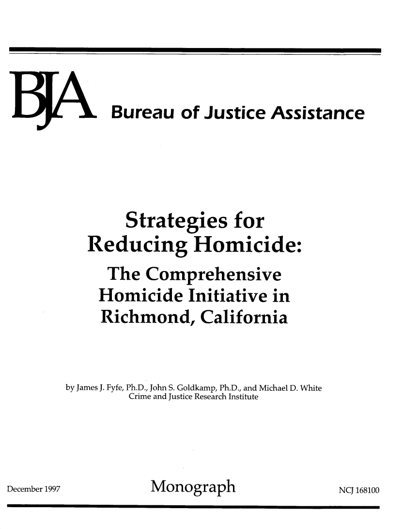 handle is hein.agopinions/stgred0001 and id is 1 raw text is: 






















December 1997


  .1 Bureau of Justice Assistance




        Strategies for
   Reducing Homicide:
      The Comprehensive
    Homicide Initiative in
    Richmond, California


by James J. Fyfe, Ph.D., John S. Goldkamp, Ph.D., and Michael D. White
        Crime and Justice Research Institute



           Monograph                NCJ 168100


