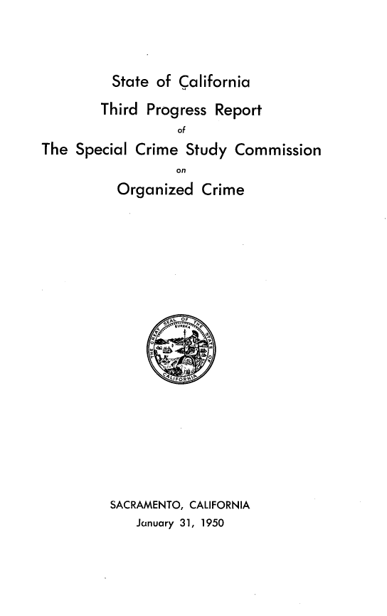 handle is hein.agopinions/tdpsrtotsl0001 and id is 1 raw text is: 



State of California


        Third  Progress Report
                   of
The  Special Crime  Study  Commission
                   on
          Organized   Crime




















          SACRAMENTO, CALIFORNIA
             Jainuary 31, 1950


