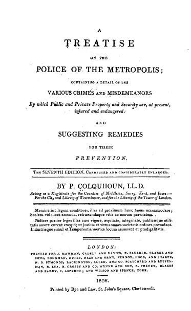 handle is hein.agopinions/teotpcoms0001 and id is 1 raw text is: 




                            A

               TREATISE


                         ON THE

   POLICE OF, THE METROPOLIS;

                 COWFTAININO A DXTAIL Of THE

        VARIOUS CRIMS A IqD MISDEMEANORS

By 'which Public and Private Property and Security are, at present,
                   injured and endangered:

                           AND

            SUGGESTING REMEDIES

                         FOR THEIR

                   PRE      E.NTION.


  TuE SEVENTH EDITION, CORRECTED AND CONSIDERABLY ENLARGED.


            BY P. COLQUHOUN, LL.D.
Acting as a Magistrate for the Counties of Middlesex, Surry, Keat, and Essex.-
  Far the City and Liberty of Westminstr, .ad fr the Liberty rj the Tower of London.

  Meminerint legnm canditores, illas ad proximum hte finema accomodare;
Scelera videlicet arcenda, reframandaque vitia ae morum pravitaten. ,
  Yludiees pariter leges illas cuae vigore, equitae, iategritate, publicalque aili.
  tatis anon curent exeqvi; ut justitia et virtus omnes societatis ordines preeadant.
  Industriaque simul etTemperantiaineTti locrnm assumant et prodigalitatis.


                        L ON DO N:
 PRI s D FOR 3. MAW0A0N, CADELL AND DAVIES, A. rAUL.DER. CLARKE AND
   IONS, LOOGMAN, HURST, REES AND ORME, VERNO. GOOD, AND SHARRE.
   N. D. SYMONDS, LACXINGTON, ALLEN, AND CO. SCAICIERD AND LETTEU.
   MAN. R. LEA, B. CROSBY AND CO. WYNNE AND SO, R. PH'ENEY  BLACK$
   AND PARRY, J. ASFEBNE i AND WILSON AND SPENCE, YORK.

                            1806.

         FPinted by Bye and Law, St. Juba's Squwte, Clcrkenell


