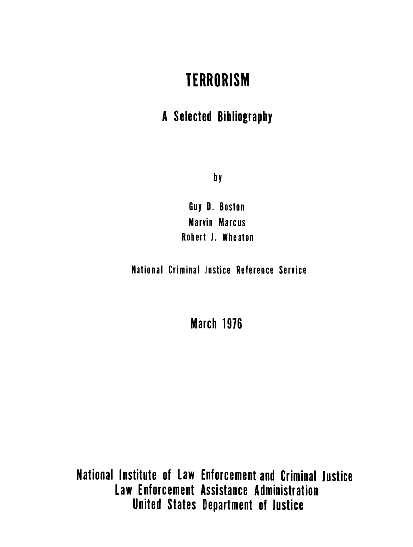 handle is hein.agopinions/terrorbs0001 and id is 1 raw text is: 



     TERRORISM

A Selected Bibliography



           by

      Guy D. Boston
      Marvin Marcus
    Robert J. Wheaton


            National Criminal Justice Reference Service


                        March 1976








National Institute of Law Enforcement and Criminal Justice
        Law Enforcement Assistance Administration
            United States Department of Justice


