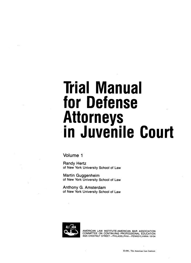 handle is hein.agopinions/tmdajc0001 and id is 1 raw text is: Tria Manual
for Defense
Attorneys
in Juvenile Court
Volume 1
Randy Hertz
of New York University School of Law
Martin Guggenheim
of New York University School of Law
Anthony G. Amsterdam
of New York University School of Law
AMERICAN LAW INSTITUTE-AMERICAN BAR ASSOCIATION
COMMITTEE ON CONTINUING PROFESSIONAL EDUCATION
4025 CHESTNUT STREET . PHILADELPHIA . PENNSYLVANIA 19104

©1991, The American Law Institute


