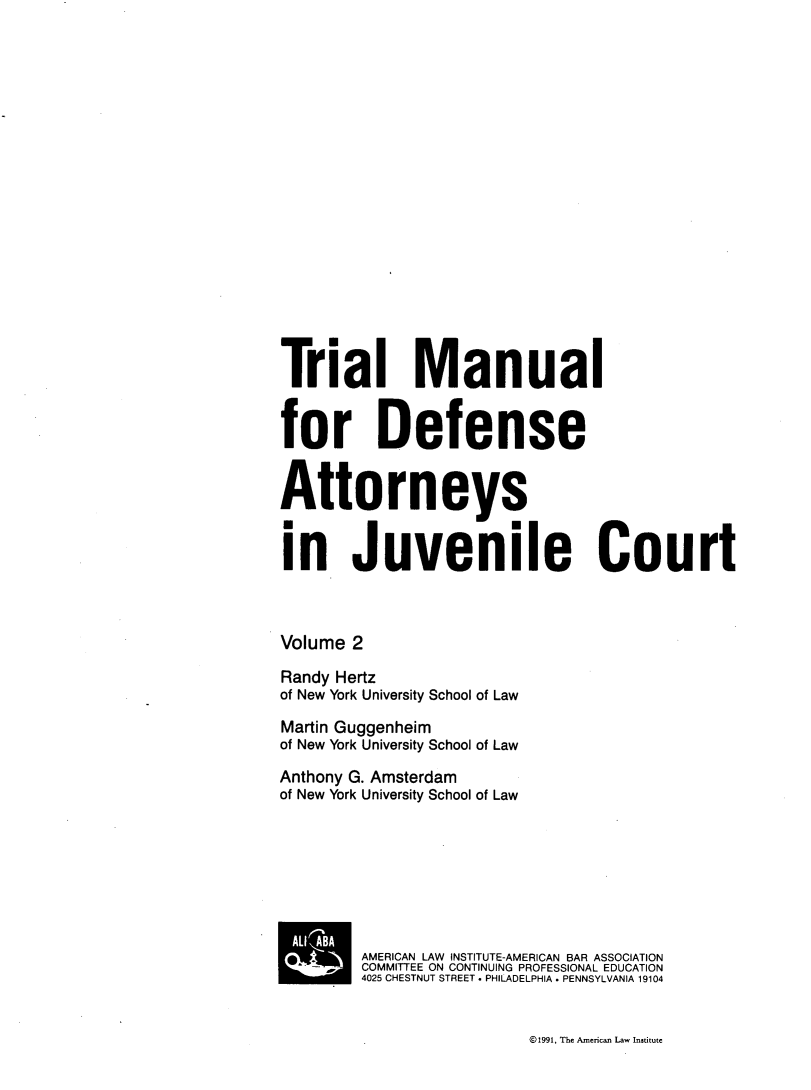 handle is hein.agopinions/tmdajc0002 and id is 1 raw text is: Trial Man
for Defen
Attorneys
in Juveni

ual
se

I

e Court

Volume 2
Randy Hertz
of New York University School of Law
Martin Guggenheim
of New York University School of Law
Anthony G. Amsterdam
of New York University School of Law
BAMERICAN LAW INSTITUTE-AMERICAN BAR ASSOCIATION
SCOMMITTEE ON CONTINUING PROFESSIONAL EDUCATION
4025 CHESTNUT STREET . PHILADELPHIA  PENNSYLVANIA 19104

©1991, The Amneican Law Institute


