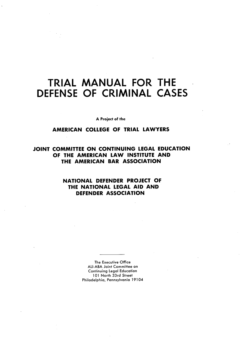 handle is hein.agopinions/tmdccaag0001 and id is 1 raw text is: TRIAL MANUAL FOR THE
DEFENSE OF CRIMINAL CASES

A Project of the
AMERICAN COLLEGE OF TRIAL LAWYERS
JOINT COMMITTEE ON CONTINUING LEGAL EDUCATION
OF THE AMERICAN LAW INSTITUTE AND
THE AMERICAN BAR ASSOCIATION
NATIONAL DEFENDER PROJECT OF
THE NATIONAL LEGAL AID AND
DEFENDER ASSOCIATION
The Executive Office
ALl-ABA Joint Committee on
Continuing Legal Education
101 North 33rd Street
Philadelphia, Pennsylvania 19104


