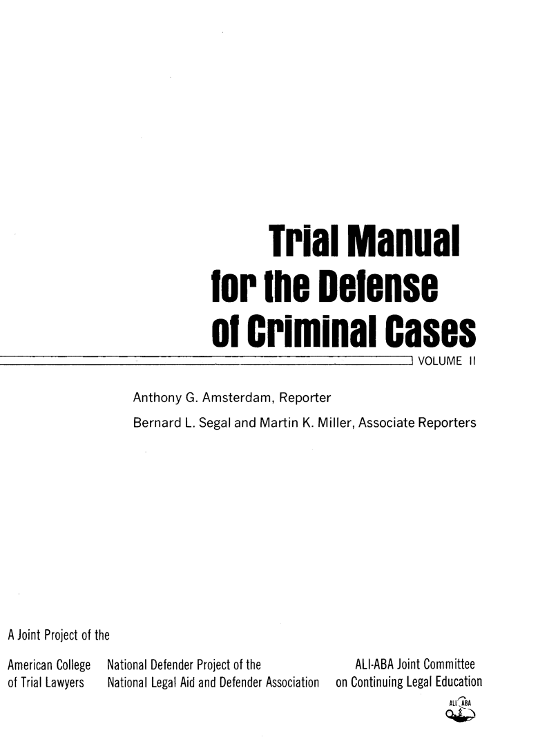 handle is hein.agopinions/tmdccaag0002 and id is 1 raw text is: Trial Manual
bor the Deense
o0 Criminal Cases
VOLUME II
Anthony G. Amsterdam, Reporter
Bernard L. Segal and Martin K. Miller, Associate Reporters
A Joint Project of the
American College  National Defender Project of the         ALI-ABA Joint Committee
of Trial Lawyers  National Legal Aid and Defender Association  on Continuing Legal Education
(AU IABAA


