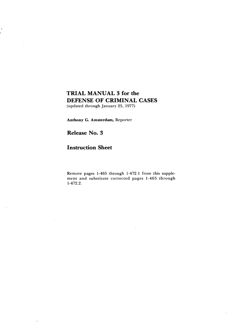 handle is hein.agopinions/tmtdcc0001 and id is 1 raw text is: TRIAL MANUAL 3 for the
DEFENSE OF CRIMINAL CASES
(updated through January 25, 1977)
Anthony G. Amsterdam, Reporter
Release No. 3
Instruction Sheet
Remove pages 1-465 through 1-472.1 from this supple-
ment and substitute corrected pages 1-465 through
1-472.2.


