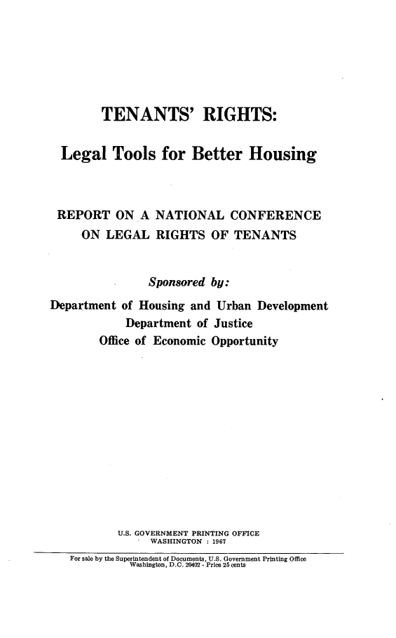 handle is hein.agopinions/tntsrghts0001 and id is 1 raw text is: 






        TENANTS' RIGHTS:


  Legal   Tools   for  Better   Housing



  REPORT   ON  A NATIONAL CONFERENCE
     ON  LEGAL   RIGHTS   OF  TENANTS


                Sponsored by:
Department  of Housing and Urban  Development
            Department  of Justice
        Office of Economic Opportunity













           U.S. GOVERNMENT PRINTING OFFICE
                WASHINGTON : 1967
   For sale by the Superintendent of Documents, U.S. Government Printing Office
             Washington, D.C. 20402 - Price 25 cents


