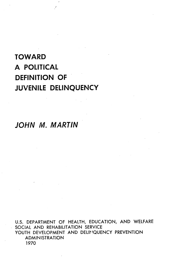handle is hein.agopinions/tpdjd0001 and id is 1 raw text is: TOWARD

A POLITICAL
DEFINITION OF
JUVENILE DELINQUENCY
JOHN M. MARTIN
U.S. DEPARTMENT OF HEALTH, EDUCATION, AND WELFARE
SOCIAL AND REHABILITATION SERVICE
YOUTH DEVELOPMENT AND DELIN!QUENCY PREVENTION
ADMINISTRATION
1970



