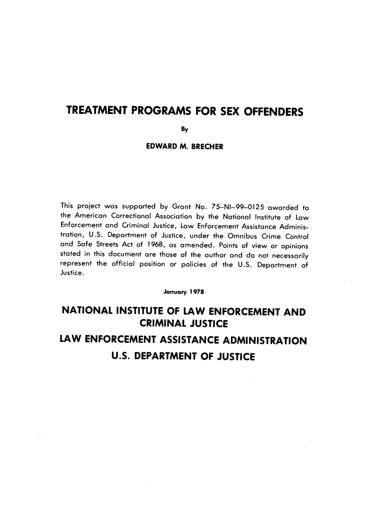 handle is hein.agopinions/tpsoemb0001 and id is 1 raw text is: TREATMENT PROGRAMS FOR SEX OFFENDERS
By
EDWARD M. BRECHER
This project was supported by Grant No. 75-NI-99-0125 awarded to
the American Correctional Association by the National Institute of Law
Enforcement and Criminal Justice, Law Enforcement Assistance Adminis-
tration, U.S. Department of Justice, under the Omnibus Crime Control
and Safe Streets Act of 1968, as amended. Points of view or opinions
stated in this document are those of the author and do not necessarily
represent the official position or policies of the U.S. Department of
Justice.
January 1978
NATIONAL INSTITUTE OF LAW ENFORCEMENT AND
CRIMINAL JUSTICE
LAW ENFORCEMENT ASSISTANCE ADMINISTRATION

U.S. DEPARTMENT OF JUSTICE


